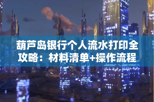 葫芦岛银行个人流水打印全攻略：材料清单+操作流程+避坑指南