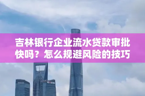 吉林银行企业流水贷款审批快吗？怎么规避风险的技巧解析