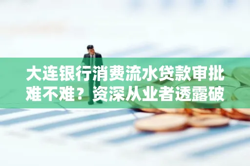 大连银行消费流水贷款审批难不难?资深从业者透露破局秘诀