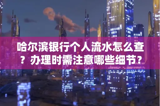 哈尔滨银行个人流水怎么查?办理时需注意哪些细节?快速获取技巧