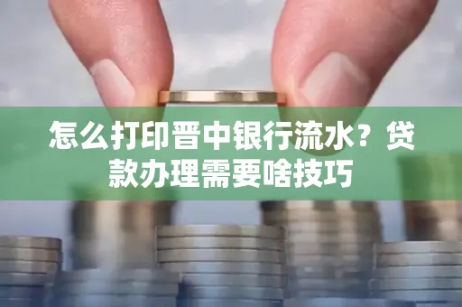 怎么打印晋中银行流水?贷款办理需要啥技巧